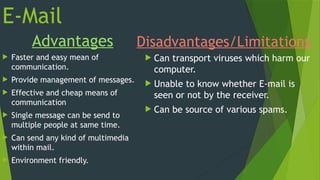 E-Mail
Advantages
 Faster and easy mean of
communication.
 Provide management of messages.
 Effective and cheap means of
communication
 Single message can be send to
multiple people at same time.
 Can send any kind of multimedia
within mail.
 Environment friendly.
Disadvantages/Limitations
 Can transport viruses which harm our
computer.
 Unable to know whether E-mail is
seen or not by the receiver.
 Can be source of various spams.
 
