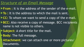 Structure of an Email Message
From : It is the address of the sender of the e-mail.
To : It is the address to which the mail is sent.
CC: To whom we want to send a copy of the e-mail.
BCC: Also receive a copy of message. BCC recipients
name is not visible to others.
Subject: A short title for the mail.
Body: The full message.
Attachment: we can attach one or more pictures/
Documents.
 
