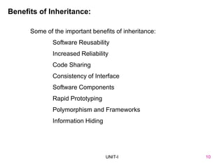 UNIT I
Benefits of Inheritance:
Some of the important benefits of inheritance:
Software Reusability
Increased Reliability
Code Sharing
Consistency of Interface
Software Components
Rapid Prototyping
Polymorphism and Frameworks
Information Hiding
10
UNIT-I 10
 