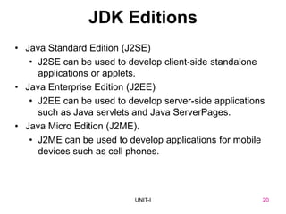20
UNIT-I
JDK Editions
• Java Standard Edition (J2SE)
• J2SE can be used to develop client-side standalone
applications or applets.
• Java Enterprise Edition (J2EE)
• J2EE can be used to develop server-side applications
such as Java servlets and Java ServerPages.
• Java Micro Edition (J2ME).
• J2ME can be used to develop applications for mobile
devices such as cell phones.
UNIT I 20
 