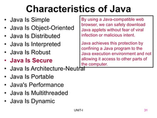 31
UNIT-I
Characteristics of Java
• Java Is Simple
• Java Is Object-Oriented
• Java Is Distributed
• Java Is Interpreted
• Java Is Robust
• Java Is Secure
• Java Is Architecture-Neutral
• Java Is Portable
• Java's Performance
• Java Is Multithreaded
• Java Is Dynamic
By using a Java-compatible web
browser, we can safely download
Java applets without fear of viral
infection or malicious intent.
Java achieves this protection by
confining a Java program to the
Java execution environment and not
allowing it access to other parts of
the computer.
UNIT I 31
 