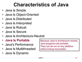 33
UNIT-I
Characteristics of Java
• Java Is Simple
• Java Is Object-Oriented
• Java Is Distributed
• Java Is Interpreted
• Java Is Robust
• Java Is Secure
• Java Is Architecture-Neutral
• Java Is Portable
• Java's Performance
• Java Is Multithreaded
• Java Is Dynamic
Because Java is architecture neutral,
Java programs are portable.
They can be run on any platform
without being recompiled.
UNIT I 33
 