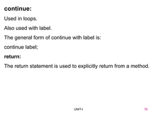 76
UNIT-I
continue:
Used in loops.
Also used with label.
The general form of continue with label is:
continue label;
return:
The return statement is used to explicitly return from a method.
UNIT I 76
 