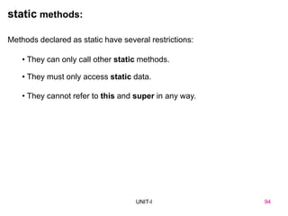 94
UNIT-I
Methods declared as static have several restrictions:
• They can only call other static methods.
• They must only access static data.
• They cannot refer to this and super in any way.
static methods:
UNIT I 94
 