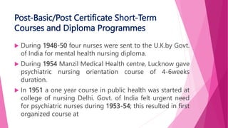 Post-Basic/Post Certificate Short-Term
Courses and Diploma Programmes
 During 1948-50 four nurses were sent to the U.K.by Govt.
of India for mental health nursing diploma.
 During 1954 Manzil Medical Health centre, Lucknow gave
psychiatric nursing orientation course of 4-6weeks
duration.
 In 1951 a one year course in public health was started at
college of nursing Delhi. Govt. of India felt urgent need
for psychiatric nurses during 1953-54; this resulted in first
organized course at
 