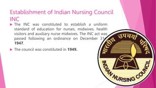 Establishment of Indian Nursing Council
INC
 The INC was constituted to establish a uniform
standard of education for nurses, midwives, health
visitors and auxiliary nurse midwives. The INC act was
passed following an ordinance on December 31st
1947.
 The council was constituted in 1949.
 