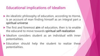 Educational implications of Idealism
 An idealistic philosophy of education, according to Horne,
is an account of man finding himself as an integral part a
spiritual universe
 The first and foremost aim of education, then is to enable
the educand to move towards spiritual self-realization
 Idealism considers student as an individual with inner
potentialities.
 Education should help the student to realize these
potentialities.
 