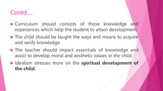 Contd….
 Curriculum should consists of those knowledge and
experiences which help the student to attain development.
 The child should be taught the ways and means to acquire
and verify knowledge.
 The teacher should impact essentials of knowledge and
assist to develop moral and aesthetic values in the child.
 Idealism stresses more on the spiritual development of
the child.
 