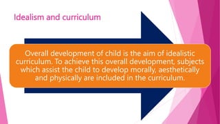 Idealism and curriculum
Overall development of child is the aim of idealistic
curriculum. To achieve this overall development, subjects
which assist the child to develop morally, aesthetically
and physically are included in the curriculum.
 