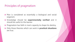 Principles of pragmatism
 Man is considered as essentially a biological and social
organism.
 Knowledge should be experimentally verified and it
should be useful to the learner.
 Pragmatism has faith in man's capacity to shape his destiny.
 Only those theories which can work in practical situations
are true.
 
