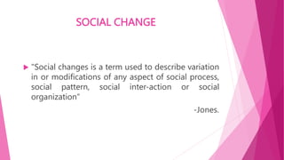 SOCIAL CHANGE
 "Social changes is a term used to describe variation
in or modifications of any aspect of social process,
social pattern, social inter-action or social
organization“
-Jones.
 