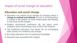Impact of social change on education
Education and social change
 Education can initiate social changes by bringing about a
change in outlook and attitude of man. It can bring about
a change in the pattern of social relationships and thereby
it may cause social changes.
 Modern educational institutions do not place much
emphasis upon transmitting a way of life to the students.
 The traditional education was meant for an unchanging
static society not marked by any change.
 But today education aims at imparting knowledge.
 Education was associated with religion.
 