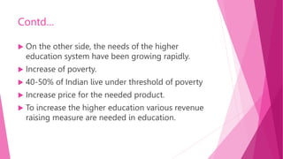 Contd…
 On the other side, the needs of the higher
education system have been growing rapidly.
 Increase of poverty.
 40-50% of Indian live under threshold of poverty
 Increase price for the needed product.
 To increase the higher education various revenue
raising measure are needed in education.
 