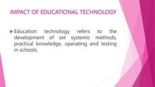 IMPACT OF EDUCATIONAL TECHNOLOGY
 Education technology refers to the
development of set systemic methods,
practical knowledge, operating and testing
in schools.
 