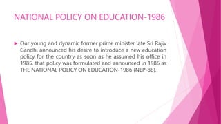 NATIONAL POLICY ON EDUCATION-1986
 Our young and dynamic former prime minister late Sri Rajiv
Gandhi announced his desire to introduce a new education
policy for the country as soon as he assumed his office in
1985. that policy was formulated and announced in 1986 as
THE NATIONAL POLICY ON EDUCATION-1986 (NEP-86).
 