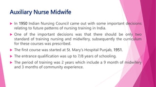 Auxiliary Nurse Midwife
 In 1950 Indian Nursing Council came out with some important decisions
relating to future patterns of nursing training in India.
 One of the important decisions was that there should be only two
standard of training nursing and midwifery, subsequently the curriculum
for these courses was prescribed.
 The first course was started at St. Mary's Hospital Punjab, 1951.
 The entrance qualification was up to 7/8 years of schooling.
 The period of training was 2 years which include a 9 month of midwifery
and 3 months of community experience.
 