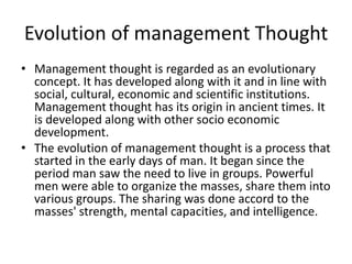 Evolution of management Thought
• Management thought is regarded as an evolutionary
concept. It has developed along with it and in line with
social, cultural, economic and scientific institutions.
Management thought has its origin in ancient times. It
is developed along with other socio economic
development.
• The evolution of management thought is a process that
started in the early days of man. It began since the
period man saw the need to live in groups. Powerful
men were able to organize the masses, share them into
various groups. The sharing was done accord to the
masses' strength, mental capacities, and intelligence.
 