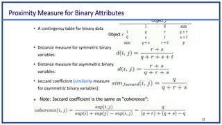 Proximity Measure for Binary Attributes
• A contingency table for binary data
• Distance measure for symmetric binary
variables:
• Distance measure for asymmetric binary
variables:
• Jaccard coefficient (similarity measure
for asymmetric binary variables):
22
 Note: Jaccard coefficient is the same as “coherence”:
Object i
Object j
 