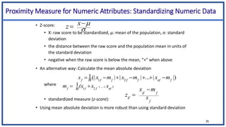 Proximity Measure for Numeric Attributes: Standardizing Numeric Data
• Z-score:
• X: raw score to be standardized, μ: mean of the population, σ: standard
deviation
• the distance between the raw score and the population mean in units of
the standard deviation
• negative when the raw score is below the mean, “+” when above
• An alternative way: Calculate the mean absolute deviation
where
• standardized measure (z-score):
• Using mean absolute deviation is more robust than using standard deviation



 x
z
26
.
)
...
2
1
1
nf
f
f
f
x
x
(x
n
m 



|)
|
...
|
|
|
(|
1
2
1 f
nf
f
f
f
f
f
m
x
m
x
m
x
n
s 






f
f
if
if s
m
x
z


 