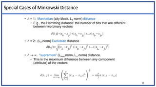 Special Cases of Minkowski Distance
• h = 1: Manhattan (city block, L1 norm) distance
• E.g., the Hamming distance: the number of bits that are different
between two binary vectors
• h = 2: (L2 norm) Euclidean distance
• h  . “supremum” (Lmax norm, L norm) distance.
• This is the maximum difference between any component
(attribute) of the vectors
|
|
...
|
|
|
|
)
,
(
2
2
1
1 p
p j
x
i
x
j
x
i
x
j
x
i
x
j
i
d 






29
)
|
|
...
|
|
|
(|
)
,
( 2
2
2
2
2
1
1 p
p j
x
i
x
j
x
i
x
j
x
i
x
j
i
d 






 