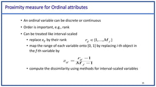 Proximity measure for Ordinal attributes
• An ordinal variable can be discrete or continuous
• Order is important, e.g., rank
• Can be treated like interval-scaled
• replace xif by their rank
• map the range of each variable onto [0, 1] by replacing i-th object in
the f-th variable by
• compute the dissimilarity using methods for interval-scaled variables
35
1
1



f
if
if M
r
z
}
,...,
1
{ f
if
M
r 
 