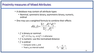 Proximity measures of Mixed Attributes
• A database may contain all attribute types
• Nominal, symmetric binary, asymmetric binary, numeric,
ordinal
• One may use a weighted formula to combine their effects
• f is binary or nominal:
dij
(f) = 0 if xif = xjf , or dij
(f) = 1 otherwise
• f is numeric: use the normalized distance
• f is ordinal
• Compute ranks rif and
• Treat zif as interval-scaled
)
(
1
)
(
)
(
1
)
,
( f
ij
p
f
f
ij
f
ij
p
f
d
j
i
d







1
1



f
if
M
r
zif
39
 