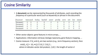 Cosine Similarity
• A document can be represented by thousands of attributes, each recording the
frequency of a particular word (such as keywords) or phrase in the document.
• Other vector objects: gene features in micro-arrays, …
• Applications: information retrieval, biologic taxonomy, gene feature mapping, ...
• Cosine measure: If d1 and d2 are two vectors (e.g., term-frequency vectors), then
cos(d1, d2) = (d1  d2) /||d1|| ||d2|| ,
where  indicates vector dot product, ||d||: the length of vector d
47
 