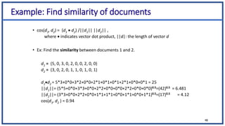 Example: Find similarity of documents
• cos(d1, d2) = (d1  d2) /||d1|| ||d2|| ,
where  indicates vector dot product, ||d|: the length of vector d
• Ex: Find the similarity between documents 1 and 2.
d1 = (5, 0, 3, 0, 2, 0, 0, 2, 0, 0)
d2 = (3, 0, 2, 0, 1, 1, 0, 1, 0, 1)
d1d2 = 5*3+0*0+3*2+0*0+2*1+0*1+0*1+2*1+0*0+0*1 = 25
||d1||= (5*5+0*0+3*3+0*0+2*2+0*0+0*0+2*2+0*0+0*0)0.5=(42)0.5 = 6.481
||d2||= (3*3+0*0+2*2+0*0+1*1+1*1+0*0+1*1+0*0+1*1)0.5=(17)0.5 = 4.12
cos(d1, d2 ) = 0.94
48
 