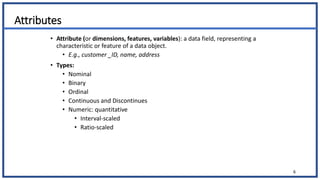 Attributes
• Attribute (or dimensions, features, variables): a data field, representing a
characteristic or feature of a data object.
• E.g., customer _ID, name, address
• Types:
• Nominal
• Binary
• Ordinal
• Continuous and Discontinues
• Numeric: quantitative
• Interval-scaled
• Ratio-scaled
6
 