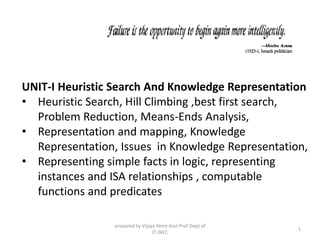 UNIT-I Heuristic Search And Knowledge Representation
• Heuristic Search, Hill Climbing ,best first search,
Problem Reduction, Means-Ends Analysis,
• Representation and mapping, Knowledge
Representation, Issues in Knowledge Representation,
• Representing simple facts in logic, representing
instances and ISA relationships , computable
functions and predicates
prepared by Vijaya Ahire Asst Prof Dept of
IT JNEC
1
 
