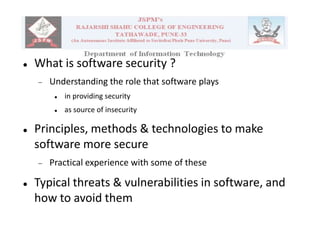  What is software security ?
 Understanding the role that software plays
 in providing security
 as source of insecurity
 Principles, methods & technologies to make
software more secure
 Practical experience with some of these
 Typical threats & vulnerabilities in software, and
how to avoid them
 
