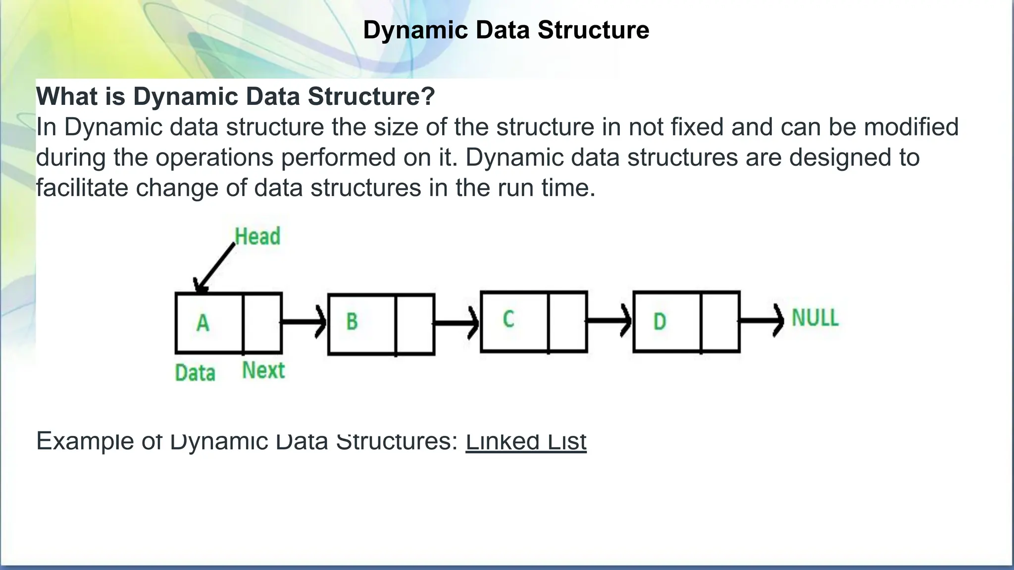Dynamic Data Structure
What is Dynamic Data Structure?
In Dynamic data structure the size of the structure in not fixed and can be modified
during the operations performed on it. Dynamic data structures are designed to
facilitate change of data structures in the run time.
Example of Dynamic Data Structures: Linked List
 