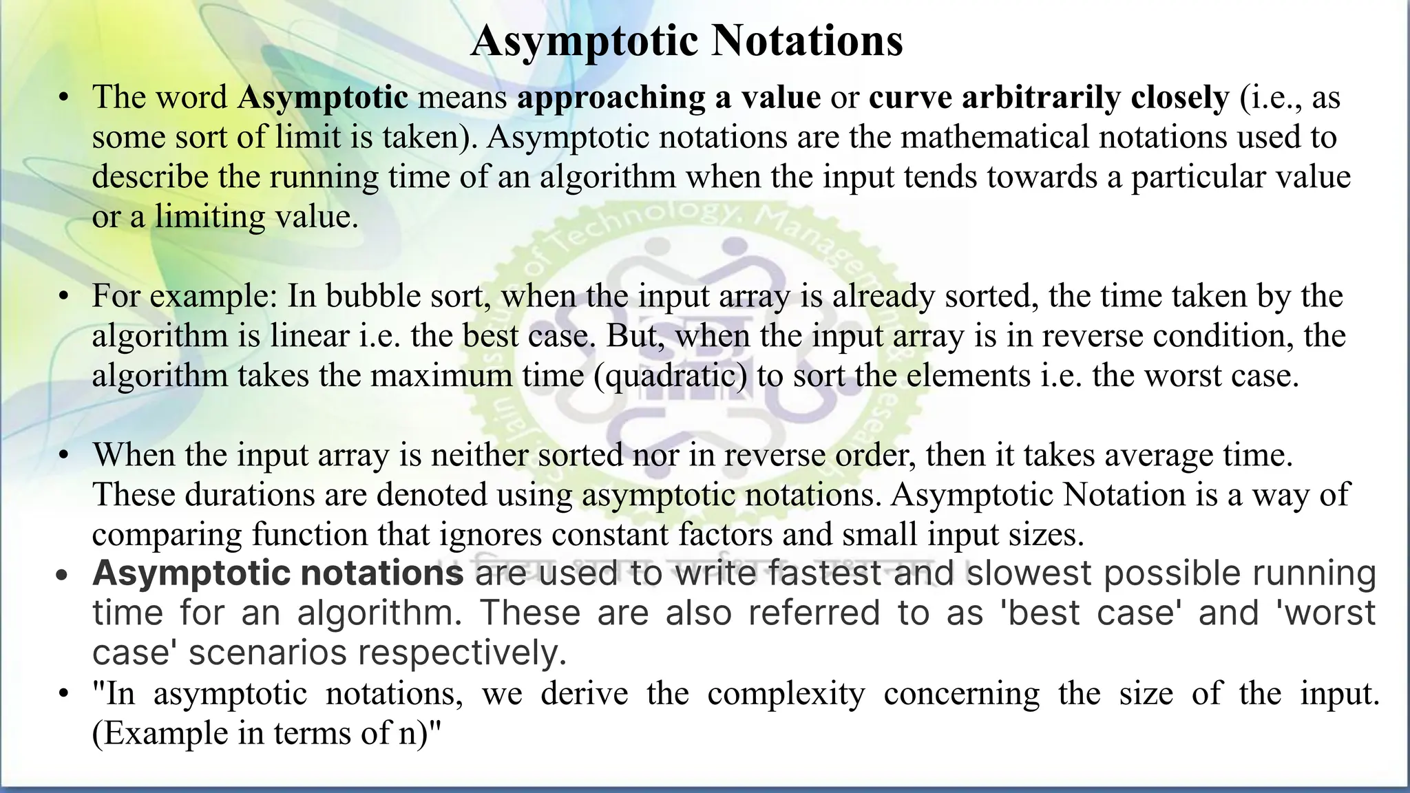 Asymptotic Notations
• The word Asymptotic means approaching a value or curve arbitrarily closely (i.e., as
some sort of limit is taken). Asymptotic notations are the mathematical notations used to
describe the running time of an algorithm when the input tends towards a particular value
or a limiting value.
• For example: In bubble sort, when the input array is already sorted, the time taken by the
algorithm is linear i.e. the best case. But, when the input array is in reverse condition, the
algorithm takes the maximum time (quadratic) to sort the elements i.e. the worst case.
• When the input array is neither sorted nor in reverse order, then it takes average time.
These durations are denoted using asymptotic notations. Asymptotic Notation is a way of
comparing function that ignores constant factors and small input sizes.
• Asymptotic notations are used to write fastest and slowest possible running
time for an algorithm. These are also referred to as 'best case' and 'worst
case' scenarios respectively.
• "In asymptotic notations, we derive the complexity concerning the size of the input.
(Example in terms of n)"
 