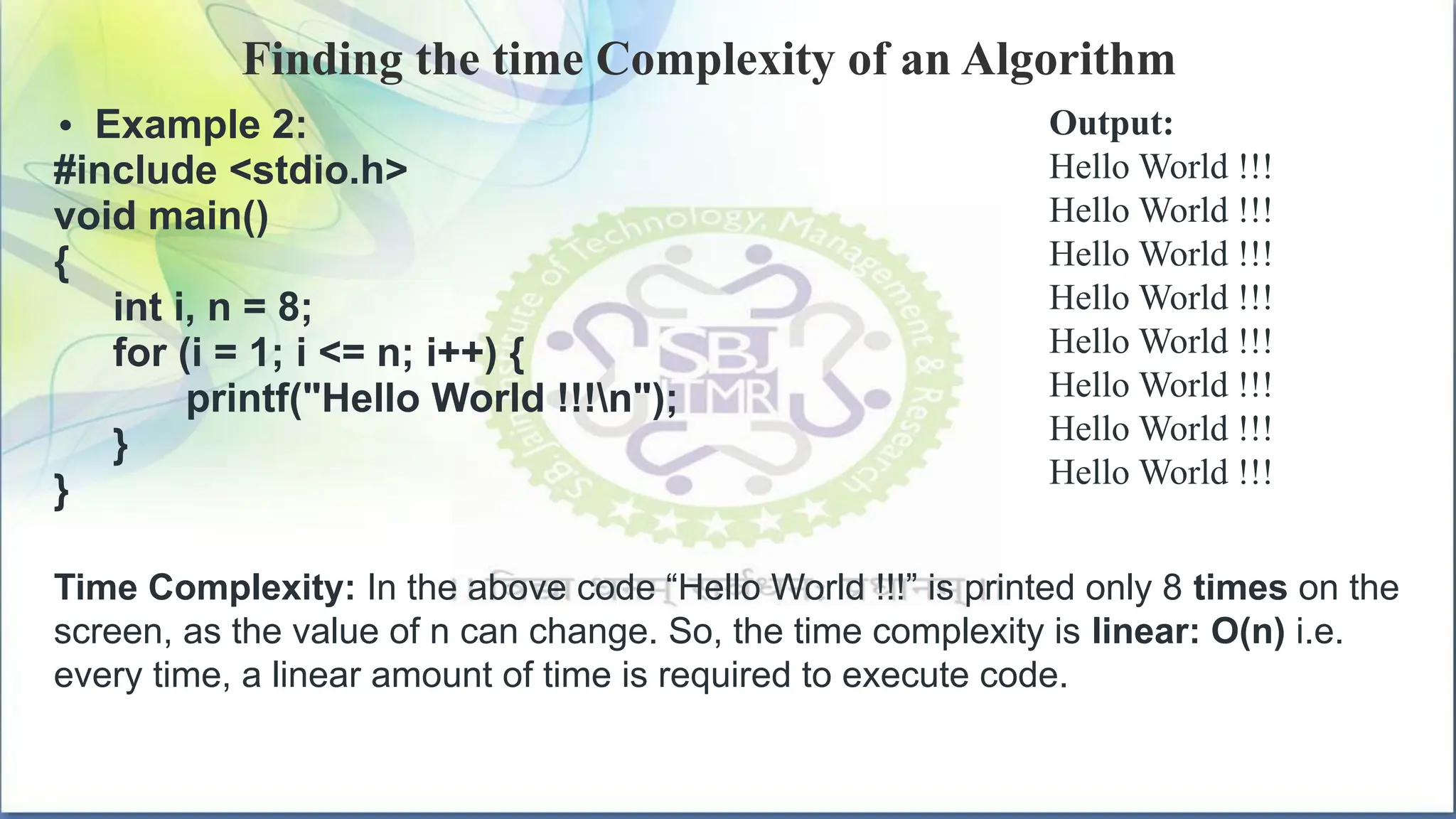 Finding the time Complexity of an Algorithm
• Example 2:
#include <stdio.h>
void main()
{
int i, n = 8;
for (i = 1; i <= n; i++) {
printf("Hello World !!!n");
}
}
Output:
Hello World !!!
Hello World !!!
Hello World !!!
Hello World !!!
Hello World !!!
Hello World !!!
Hello World !!!
Hello World !!!
Time Complexity: In the above code “Hello World !!!” is printed only 8 times on the
screen, as the value of n can change. So, the time complexity is linear: O(n) i.e.
every time, a linear amount of time is required to execute code.
 