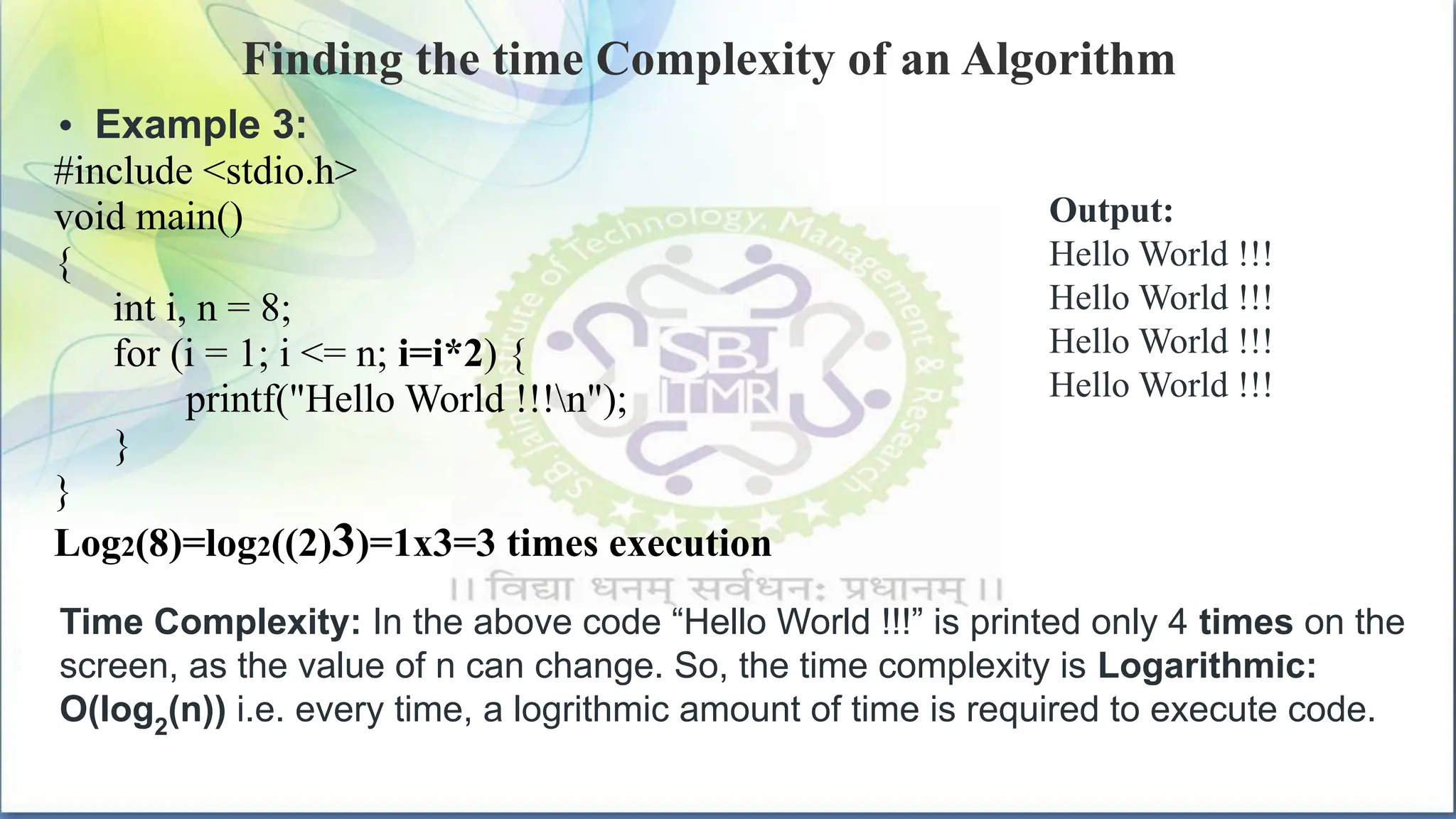 Finding the time Complexity of an Algorithm
• Example 3:
#include <stdio.h>
void main()
{
int i, n = 8;
for (i = 1; i <= n; i=i*2) {
printf("Hello World !!!n");
}
}
Log2(8)=log2((2)3)=1x3=3 times execution
Output:
Hello World !!!
Hello World !!!
Hello World !!!
Hello World !!!
Time Complexity: In the above code “Hello World !!!” is printed only 4 times on the
screen, as the value of n can change. So, the time complexity is Logarithmic:
O(log2
(n)) i.e. every time, a logrithmic amount of time is required to execute code.
 