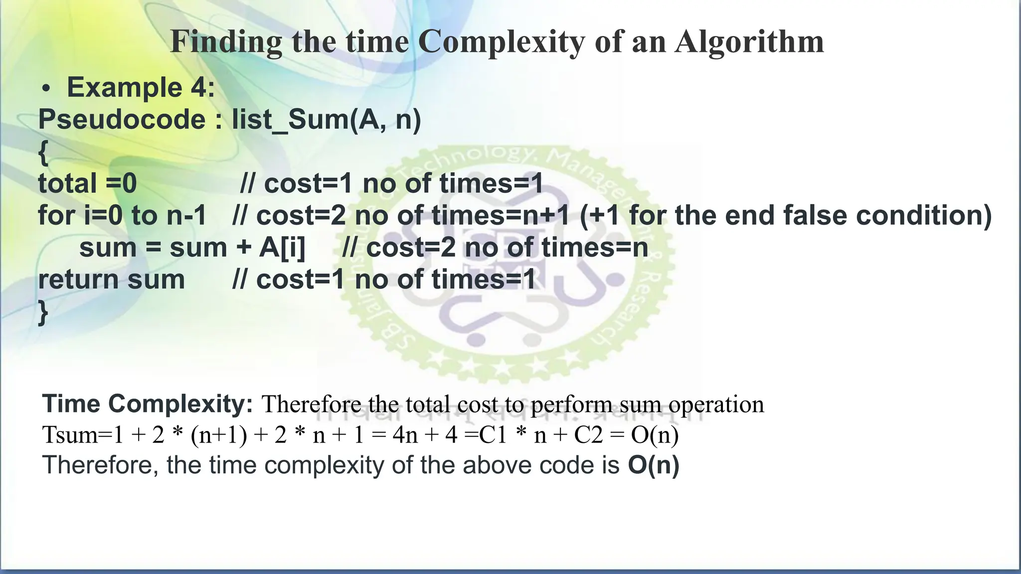 Finding the time Complexity of an Algorithm
• Example 4:
Pseudocode : list_Sum(A, n)
{
total =0 // cost=1 no of times=1
for i=0 to n-1 // cost=2 no of times=n+1 (+1 for the end false condition)
sum = sum + A[i] // cost=2 no of times=n
return sum // cost=1 no of times=1
}
Time Complexity: Therefore the total cost to perform sum operation
Tsum=1 + 2 * (n+1) + 2 * n + 1 = 4n + 4 =C1 * n + C2 = O(n)
Therefore, the time complexity of the above code is O(n)
 