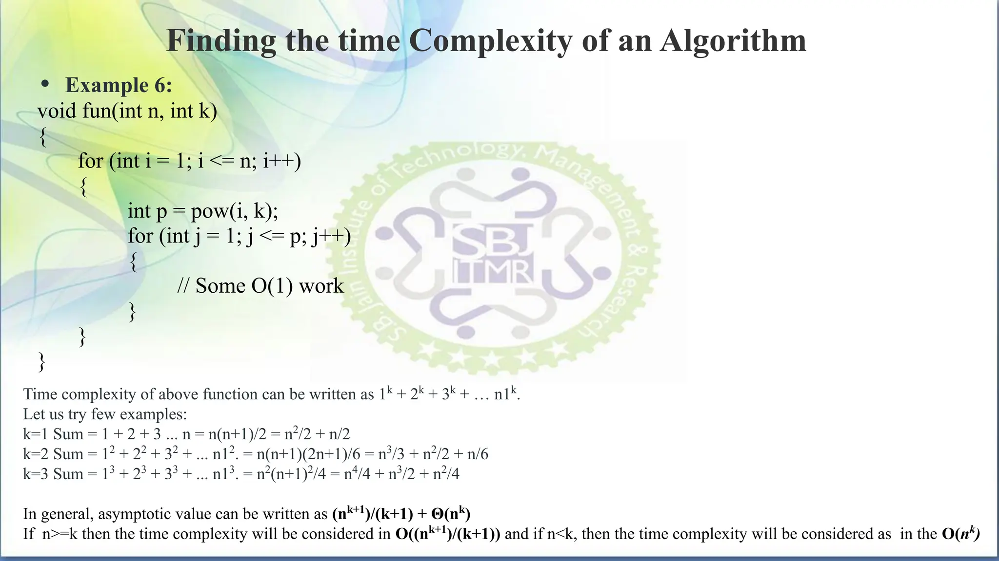 Finding the time Complexity of an Algorithm
• Example 6:
void fun(int n, int k)
{
for (int i = 1; i <= n; i++)
{
int p = pow(i, k);
for (int j = 1; j <= p; j++)
{
// Some O(1) work
}
}
}
Time complexity of above function can be written as 1k
+ 2k
+ 3k
+ … n1k
.
Let us try few examples:
k=1 Sum = 1 + 2 + 3 ... n = n(n+1)/2 = n2
/2 + n/2
k=2 Sum = 12
+ 22
+ 32
+ ... n12
. = n(n+1)(2n+1)/6 = n3
/3 + n2
/2 + n/6
k=3 Sum = 13
+ 23
+ 33
+ ... n13
. = n2
(n+1)2
/4 = n4
/4 + n3
/2 + n2
/4
In general, asymptotic value can be written as (nk+1
)/(k+1) + Θ(nk
)
If n>=k then the time complexity will be considered in O((nk+1
)/(k+1)) and if n<k, then the time complexity will be considered as in the O(nk
)
 