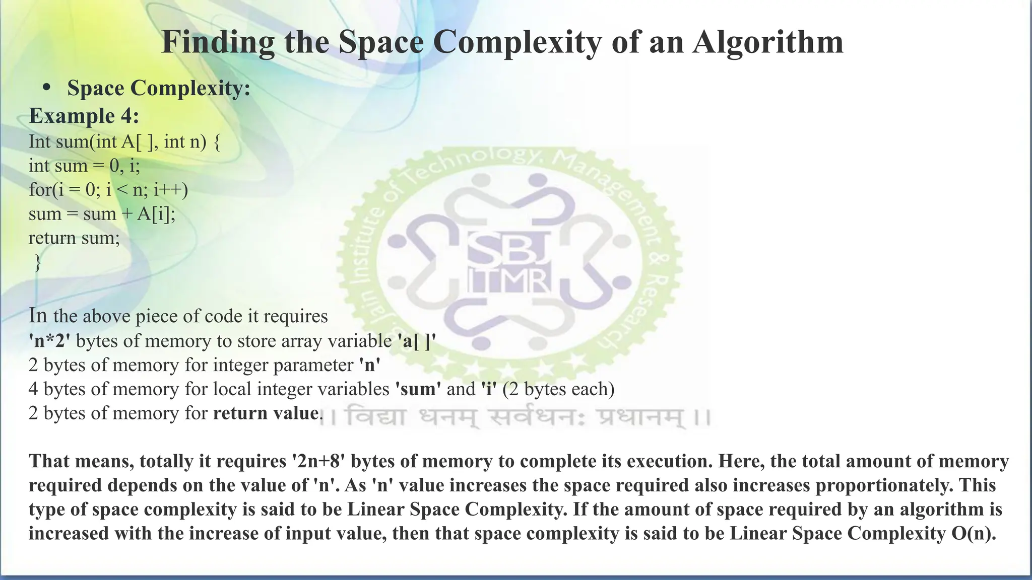 Finding the Space Complexity of an Algorithm
• Space Complexity:
Example 4:
Int sum(int A[ ], int n) {
int sum = 0, i;
for(i = 0; i < n; i++)
sum = sum + A[i];
return sum;
}
In the above piece of code it requires
'n*2' bytes of memory to store array variable 'a[ ]'
2 bytes of memory for integer parameter 'n'
4 bytes of memory for local integer variables 'sum' and 'i' (2 bytes each)
2 bytes of memory for return value.
That means, totally it requires '2n+8' bytes of memory to complete its execution. Here, the total amount of memory
required depends on the value of 'n'. As 'n' value increases the space required also increases proportionately. This
type of space complexity is said to be Linear Space Complexity. If the amount of space required by an algorithm is
increased with the increase of input value, then that space complexity is said to be Linear Space Complexity O(n).
 