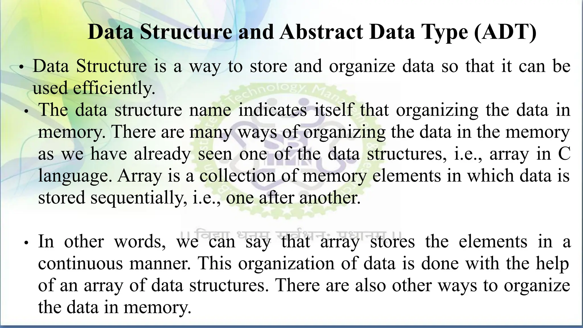 Data Structure and Abstract Data Type (ADT)
• Data Structure is a way to store and organize data so that it can be
used efficiently.
• The data structure name indicates itself that organizing the data in
memory. There are many ways of organizing the data in the memory
as we have already seen one of the data structures, i.e., array in C
language. Array is a collection of memory elements in which data is
stored sequentially, i.e., one after another.
• In other words, we can say that array stores the elements in a
continuous manner. This organization of data is done with the help
of an array of data structures. There are also other ways to organize
the data in memory.
 