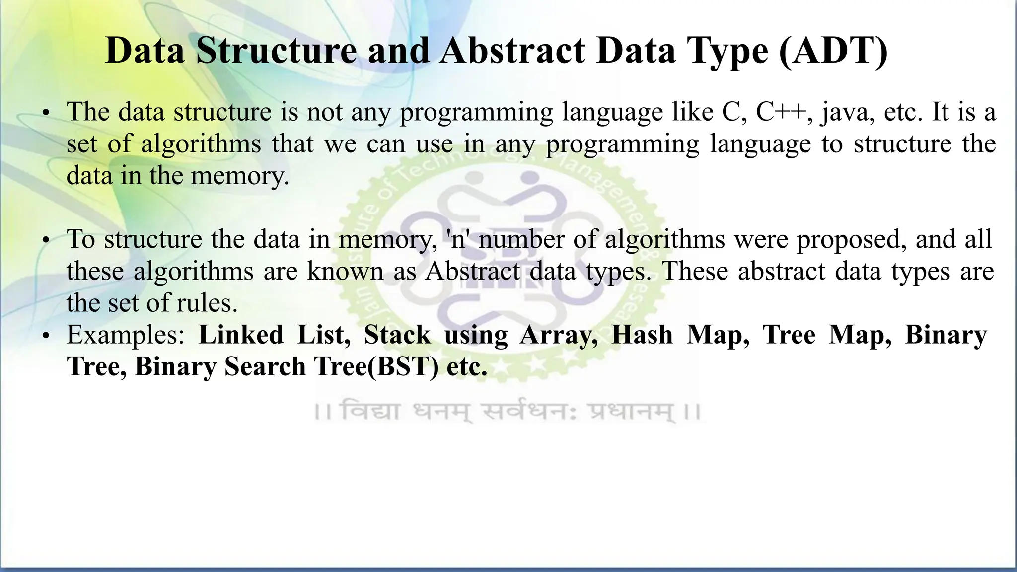 Data Structure and Abstract Data Type (ADT)
• The data structure is not any programming language like C, C++, java, etc. It is a
set of algorithms that we can use in any programming language to structure the
data in the memory.
• To structure the data in memory, 'n' number of algorithms were proposed, and all
these algorithms are known as Abstract data types. These abstract data types are
the set of rules.
• Examples: Linked List, Stack using Array, Hash Map, Tree Map, Binary
Tree, Binary Search Tree(BST) etc.
 