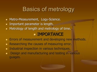 Basics of metrology
 Metro-Measurement, Logy-Science.
 Important parameter is length.
 Metrology of length and metrology of time.
 IMPORTANCE
 Errors of measurement and developing new methods.
 Researching the causes of measuring error.
 Industrial inspection in various techniques.
 Design and manufacturing and testing in various
guages.
 