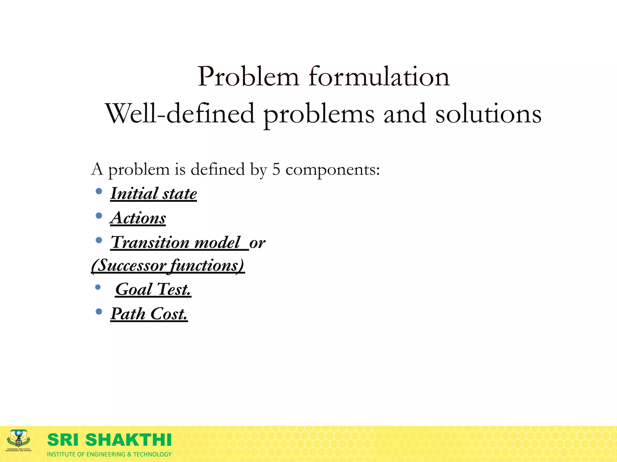SRI SHAKTHI
INSTITUTE OF ENGINEERING & TECHNOLOGY
Problem formulation
Well-defined problems and solutions
A problem is defined by 5 components:
• Initial state
• Actions
• Transition model or
(Successor functions)
• Goal Test.
• Path Cost.
 