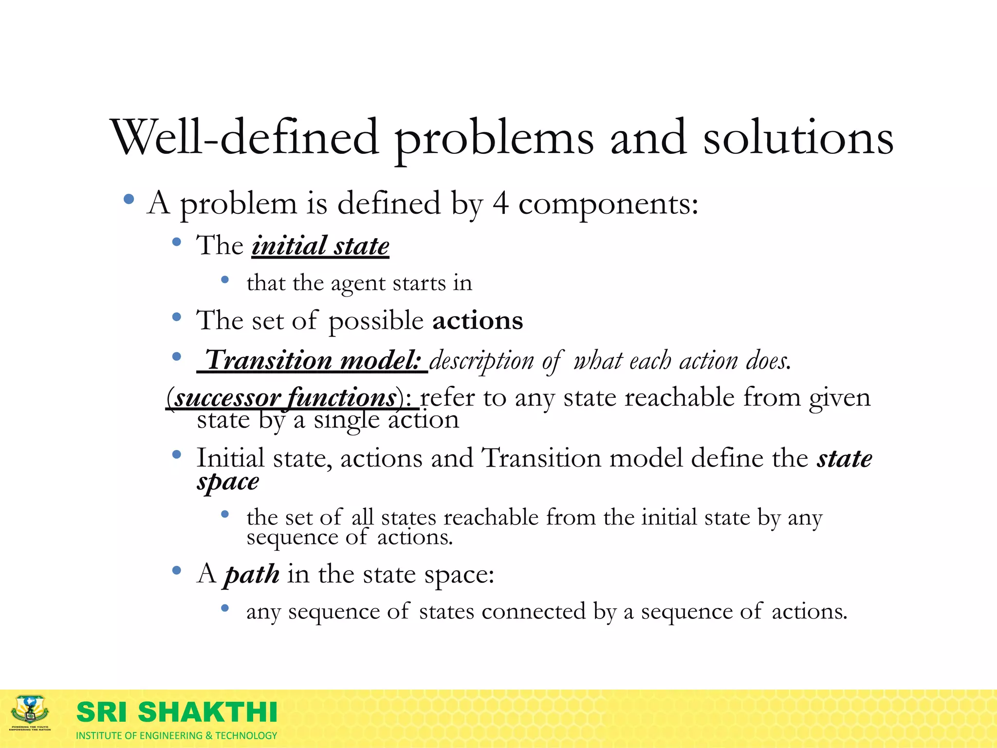 SRI SHAKTHI
INSTITUTE OF ENGINEERING & TECHNOLOGY
Well-defined problems and solutions
• A problem is defined by 4 components:
• The initial state
• that the agent starts in
• The set of possible actions
• Transition model: description of what each action does.
(successor functions): refer to any state reachable from given
state by a single action
• Initial state, actions and Transition model define the state
space
• the set of all states reachable from the initial state by any
sequence of actions.
• A path in the state space:
• any sequence of states connected by a sequence of actions.
 