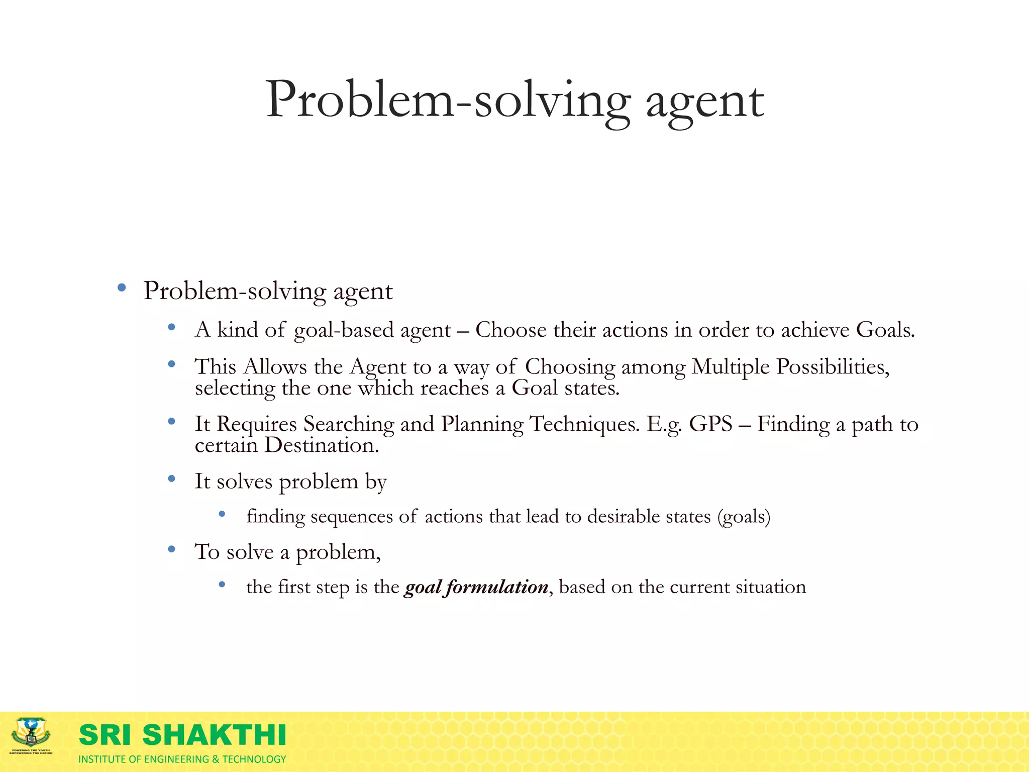 SRI SHAKTHI
INSTITUTE OF ENGINEERING & TECHNOLOGY
Problem-solving agent
• Problem-solving agent
• A kind of goal-based agent – Choose their actions in order to achieve Goals.
• This Allows the Agent to a way of Choosing among Multiple Possibilities,
selecting the one which reaches a Goal states.
• It Requires Searching and Planning Techniques. E.g. GPS – Finding a path to
certain Destination.
• It solves problem by
• finding sequences of actions that lead to desirable states (goals)
• To solve a problem,
• the first step is the goal formulation, based on the current situation
 