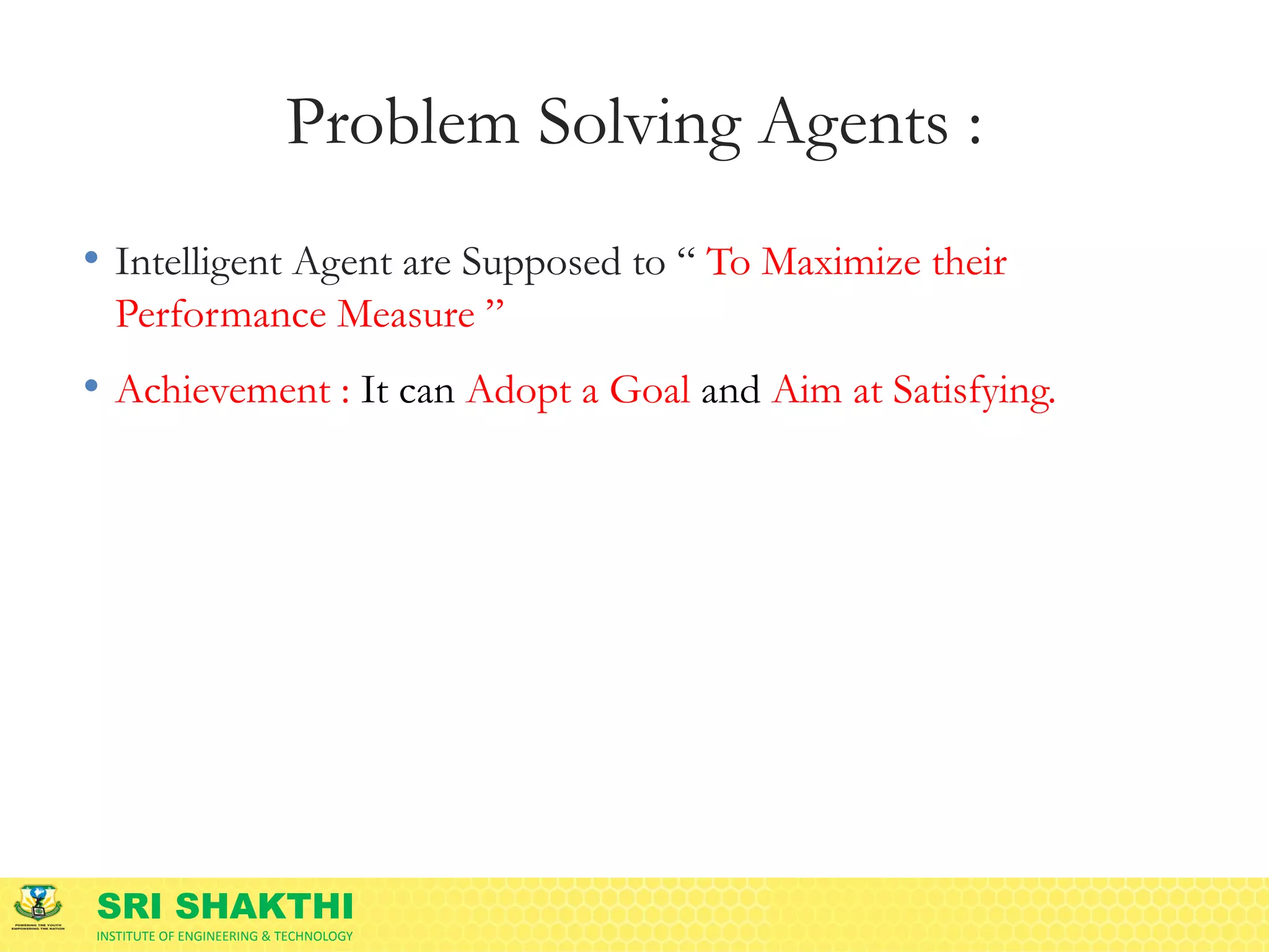 SRI SHAKTHI
INSTITUTE OF ENGINEERING & TECHNOLOGY
Problem Solving Agents :
• Intelligent Agent are Supposed to “ To Maximize their
Performance Measure ”
• Achievement : It can Adopt a Goal and Aim at Satisfying.
 