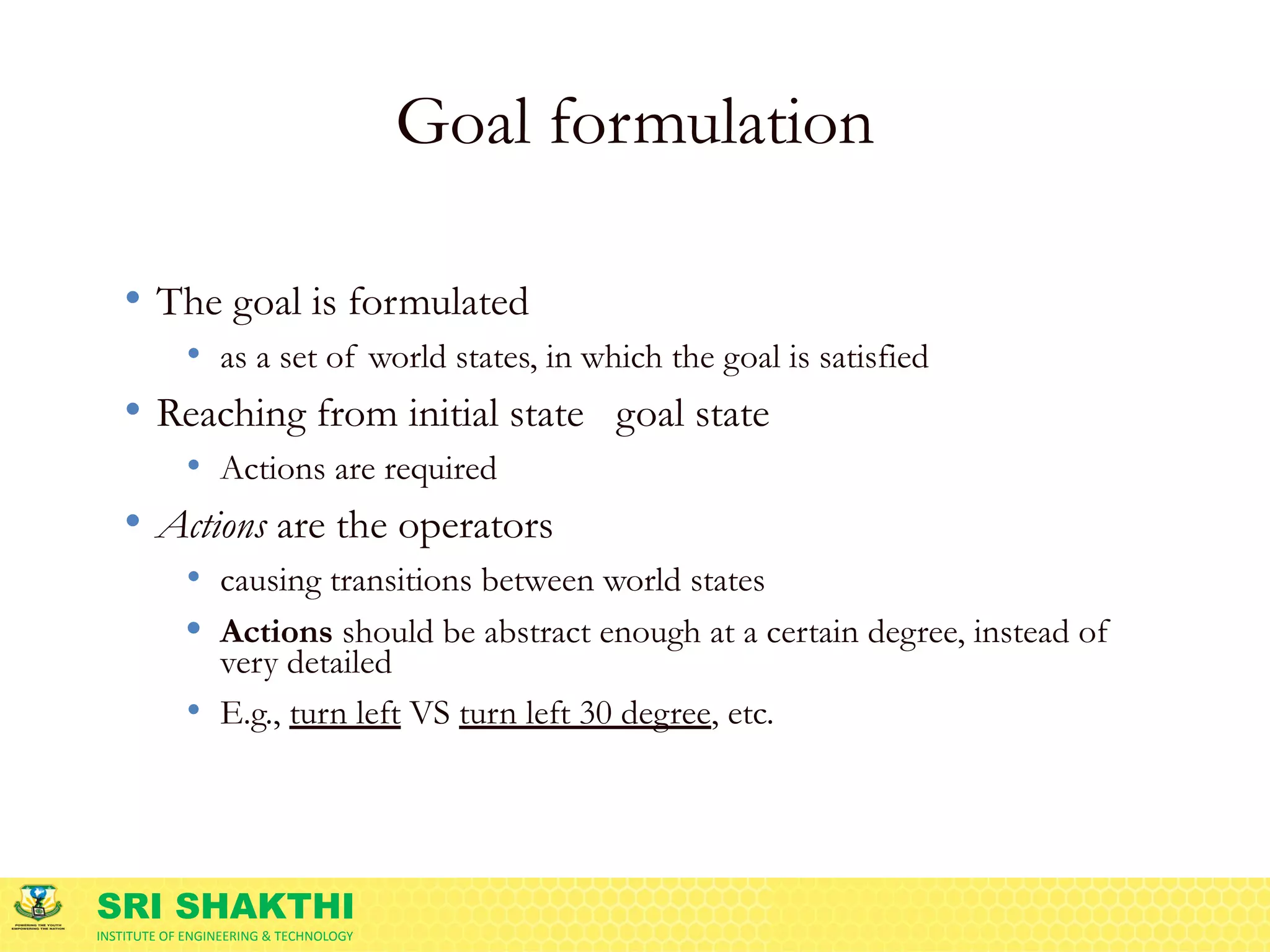SRI SHAKTHI
INSTITUTE OF ENGINEERING & TECHNOLOGY
Goal formulation
• The goal is formulated
• as a set of world states, in which the goal is satisfied
• Reaching from initial state 🡪 goal state
• Actions are required
• Actions are the operators
• causing transitions between world states
• Actions should be abstract enough at a certain degree, instead of
very detailed
• E.g., turn left VS turn left 30 degree, etc.
 