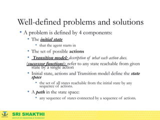 SRI SHAKTHI
INSTITUTE OF ENGINEERING & TECHNOLOGY
Well-defined problems and solutions
• A problem is defined by 4 components:
• The initial state
• that the agent starts in
• The set of possible actions
• Transition model: description of what each action does.
(successor functions): refer to any state reachable from given
state by a single action
• Initial state, actions and Transition model define the state
space
• the set of all states reachable from the initial state by any
sequence of actions.
• A path in the state space:
• any sequence of states connected by a sequence of actions.
 