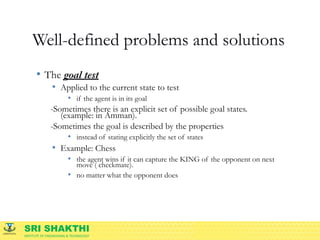 SRI SHAKTHI
INSTITUTE OF ENGINEERING & TECHNOLOGY
Well-defined problems and solutions
• The goal test
• Applied to the current state to test
• if the agent is in its goal
-Sometimes there is an explicit set of possible goal states.
(example: in Amman).
-Sometimes the goal is described by the properties
• instead of stating explicitly the set of states
• Example: Chess
• the agent wins if it can capture the KING of the opponent on next
move ( checkmate).
• no matter what the opponent does
 