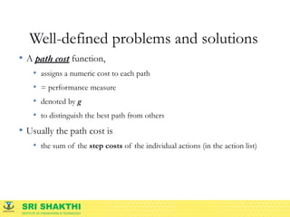 SRI SHAKTHI
INSTITUTE OF ENGINEERING & TECHNOLOGY
Well-defined problems and solutions
• A path cost function,
• assigns a numeric cost to each path
• = performance measure
• denoted by g
• to distinguish the best path from others
• Usually the path cost is
• the sum of the step costs of the individual actions (in the action list)
 