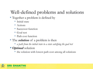 SRI SHAKTHI
INSTITUTE OF ENGINEERING & TECHNOLOGY
Well-defined problems and solutions
• Together a problem is defined by
• Initial state
• Actions
• Successor function
• Goal test
• Path cost function
• The solution of a problem is then
• a path from the initial state to a state satisfying the goal test
• Optimal solution
• the solution with lowest path cost among all solutions
 